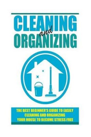 Cover of Cleaning and Organizing - The Best Beginner's Guide to Easily Cleaning and Organizing Your House to Become Stress Free