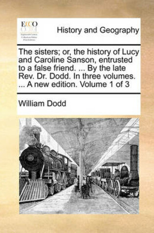 Cover of The Sisters; Or, the History of Lucy and Caroline Sanson, Entrusted to a False Friend. ... by the Late REV. Dr. Dodd. in Three Volumes. ... a New Edition. Volume 1 of 3