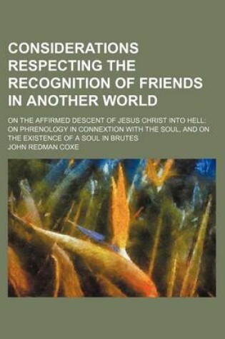 Cover of Considerations Respecting the Recognition of Friends in Another World; On the Affirmed Descent of Jesus Christ Into Hell on Phrenology in Connextion with the Soul, and on the Existence of a Soul in Brutes