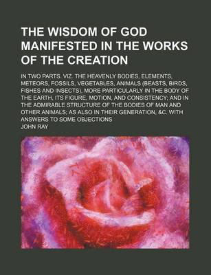 Book cover for The Wisdom of God Manifested in the Works of the Creation; In Two Parts. Viz. the Heavenly Bodies, Elements, Meteors, Fossils, Vegetables, Animals (Beasts, Birds, Fishes and Insects), More Particularly in the Body of the Earth, Its Figure, Motion, and Consiste