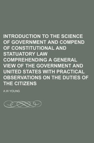 Cover of Introduction to the Science of Government and Compend of Constitutional and Statuatory Law Comprehending a General View of the Government and United States with Practical Observations on the Duties of the Citizens