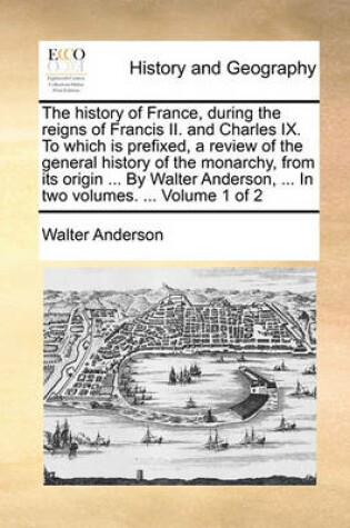 Cover of The History of France, During the Reigns of Francis II. and Charles IX. to Which Is Prefixed, a Review of the General History of the Monarchy, from Its Origin ... by Walter Anderson, ... in Two Volumes. ... Volume 1 of 2