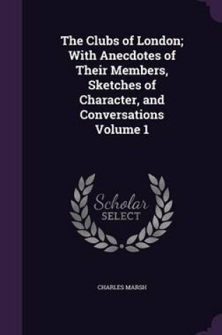 Cover of The Clubs of London; With Anecdotes of Their Members, Sketches of Character, and Conversations Volume 1