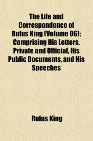 Cover of The Life and Correspondence of Rufus King (Volume 06); Comprising His Letters, Private and Official, His Public Documents, and His Speeches