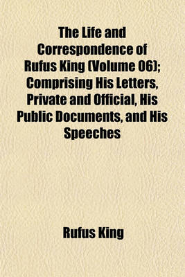 Book cover for The Life and Correspondence of Rufus King (Volume 06); Comprising His Letters, Private and Official, His Public Documents, and His Speeches