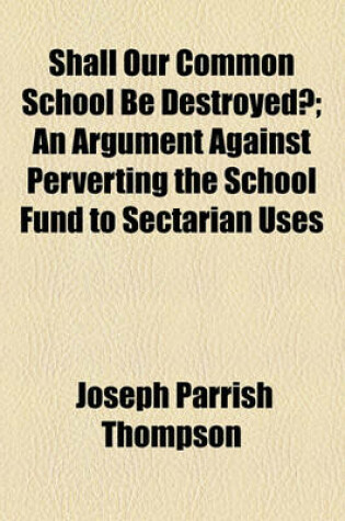 Cover of Shall Our Common School Be Destroyed?; An Argument Against Perverting the School Fund to Sectarian Uses