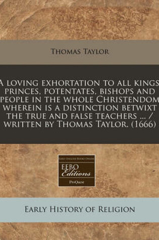 Cover of A Loving Exhortation to All Kings, Princes, Potentates, Bishops and People in the Whole Christendom Wherein Is a Distinction Betwixt the True and False Teachers ... / Written by Thomas Taylor. (1666)