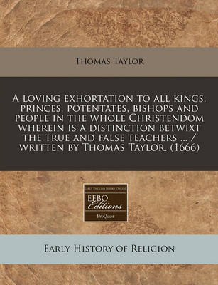 Book cover for A Loving Exhortation to All Kings, Princes, Potentates, Bishops and People in the Whole Christendom Wherein Is a Distinction Betwixt the True and False Teachers ... / Written by Thomas Taylor. (1666)
