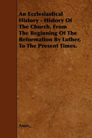 Cover of An Ecclesiastical History - History Of The Church, From The Beginning Of The Reformation By Luther, To The Present Times.