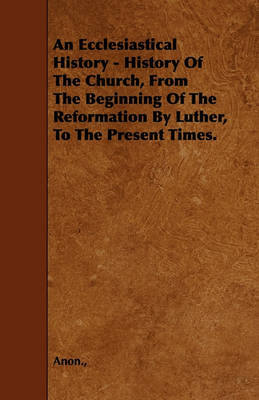 Book cover for An Ecclesiastical History - History Of The Church, From The Beginning Of The Reformation By Luther, To The Present Times.