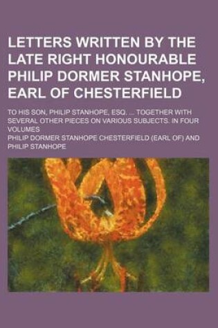 Cover of Letters Written by the Late Right Honourable Philip Dormer Stanhope, Earl of Chesterfield (Volume 4); To His Son, Philip Stanhope, Esq. Together with Several Other Pieces on Various Subjects. in Four Volumes