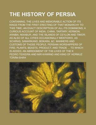 Book cover for The History of Persia; Containing, the Lives and Memorable Action of Its Kings from the First Erecting of That Monarchy to This Time; An Exact Description of All Its Dominions; A Curious Account of India, China, Tartary, Kermon, Arabia,