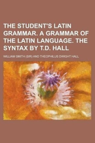 Cover of The Student's Latin Grammar. a Grammar of the Latin Language. the Syntax by T.D. Hall