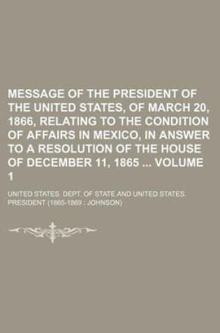Cover of Message of the President of the United States, of March 20, 1866, Relating to the Condition of Affairs in Mexico, in Answer to a Resolution of the House of December 11, 1865 Volume 1