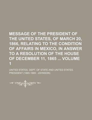 Book cover for Message of the President of the United States, of March 20, 1866, Relating to the Condition of Affairs in Mexico, in Answer to a Resolution of the House of December 11, 1865 Volume 1