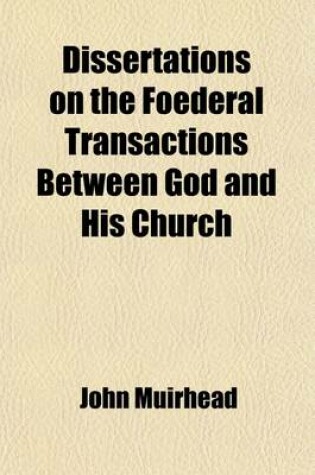 Cover of Dissertations on the Foederal Transactions Between God and His Church; Both Before and Since the Canon of Scripture Was Completed. by John Muirhead,