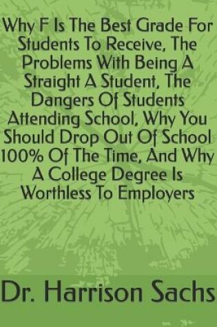 Cover of Why F Is The Best Grade For Students To Receive, The Problems With Being A Straight A Student, The Dangers Of Students Attending School, Why You Should Drop Out Of School 100% Of The Time, And Why A College Degree Is Worthless To Employers