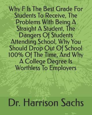 Book cover for Why F Is The Best Grade For Students To Receive, The Problems With Being A Straight A Student, The Dangers Of Students Attending School, Why You Should Drop Out Of School 100% Of The Time, And Why A College Degree Is Worthless To Employers