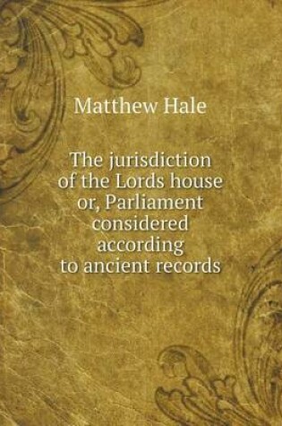 Cover of The jurisdiction of the Lords house or, Parliament considered according to ancient records