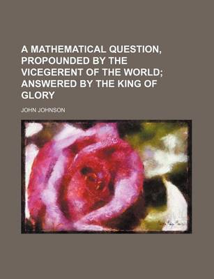 Book cover for A Mathematical Question, Propounded by the Vicegerent of the World; Answered by the King of Glory