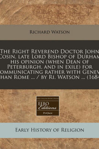 Cover of The Right Reverend Doctor John Cosin, Late Lord Bishop of Durham His Opinion (When Dean of Peterburgh, and in Exile) for Communicating Rather with Geneva Than Rome ... / By Ri. Watson ... (1684)
