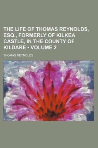 Cover of The Life of Thomas Reynolds, Esq., Formerly of Kilkea Castle, in the County of Kildare (Volume 2)