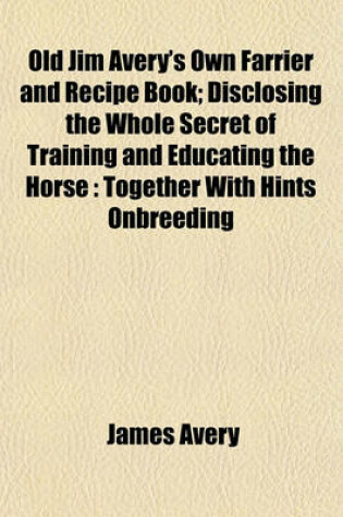 Cover of Old Jim Avery's Own Farrier and Recipe Book; Disclosing the Whole Secret of Training and Educating the Horse