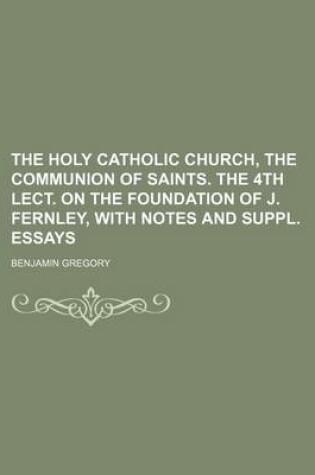 Cover of The Holy Catholic Church, the Communion of Saints. the 4th Lect. on the Foundation of J. Fernley, with Notes and Suppl. Essays