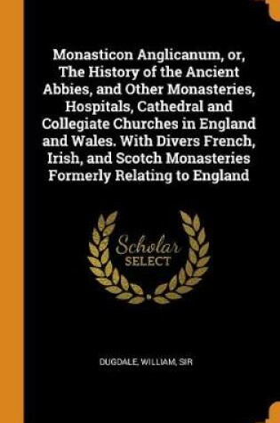 Cover of Monasticon Anglicanum, Or, the History of the Ancient Abbies, and Other Monasteries, Hospitals, Cathedral and Collegiate Churches in England and Wales. with Divers French, Irish, and Scotch Monasteries Formerly Relating to England