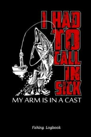 Cover of I Had To Call In Sick My Arm Is In A Cast. Funny Fishing Logbook