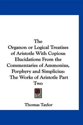 Book cover for The Organon or Logical Treatises of Aristotle with Copious Elucidations from the Commentaries of Ammonius, Porphyry and Simplicius