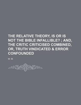 Book cover for The Relative Theory, Is or Is Not the Bible Infallible?; And, the Critic Criticised Combined, Or, Truth Vindicated & Error Confounded