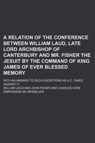 Cover of A Relation of the Conference Between William Laud, Late Lord Archbishop of Canterbury and Mr. Fisher the Jesuit by the Command of King James of Ever Blessed Memory; With an Answer to Such Exceptions as A.C. Takes Against It