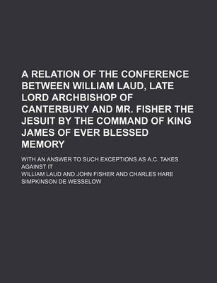 Book cover for A Relation of the Conference Between William Laud, Late Lord Archbishop of Canterbury and Mr. Fisher the Jesuit by the Command of King James of Ever Blessed Memory; With an Answer to Such Exceptions as A.C. Takes Against It