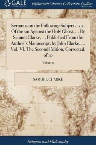 Cover of Sermons on the Following Subjects, Viz. of the Sin Against the Holy Ghost. ... by Samuel Clarke, ... Published from the Author's Manuscript, by John Clarke, ... Vol. VI. the Second Edition, Corrected. of 10; Volume 6