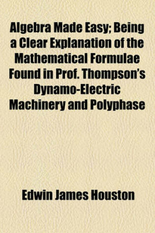 Cover of Algebra Made Easy; Being a Clear Explanation of the Mathematical Formulae Found in Prof. Thompson's Dynamo-Electric Machinery and Polyphase