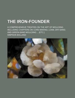 Book cover for The Iron-Founder; A Comprehensive Treaties on the Art of Moulding. Including Chapters on Core-Making Loam, Dry-Sand, and Green-Sand Moulding [Etc.]