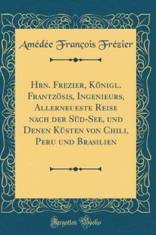 Cover of Hrn. Frezier, Königl. Frantzösis, Ingenieurs, Allerneueste Reise Nach Der Süd-See, Und Denen Küsten Von Chili, Peru Und Brasilien (Classic Reprint)