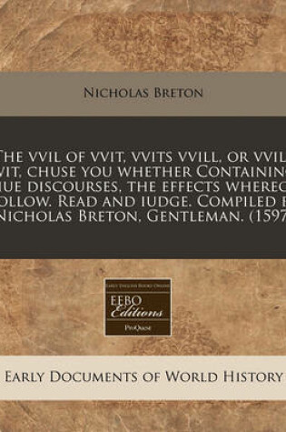 Cover of The VVIL of Vvit, Vvits VVILL, or Vvils Wit, Chuse You Whether Containing Fiue Discourses, the Effects Whereof Follow. Read and Iudge. Compiled by Nicholas Breton, Gentleman. (1597)