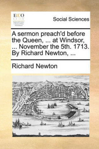 Cover of A Sermon Preach'd Before the Queen, ... at Windsor, ... November the 5th. 1713. by Richard Newton, ...