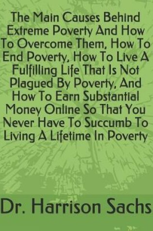 Cover of The Main Causes Behind Extreme Poverty And How To Overcome Them, How To End Poverty, How To Live A Fulfilling Life That Is Not Plagued By Poverty, And How To Earn Substantial Money Online So That You Never Have To Succumb To Living A Lifetime In Poverty