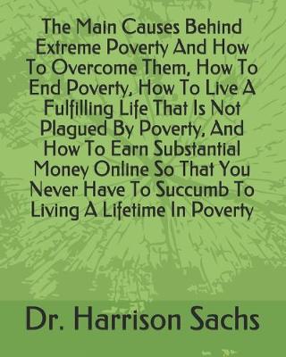 Book cover for The Main Causes Behind Extreme Poverty And How To Overcome Them, How To End Poverty, How To Live A Fulfilling Life That Is Not Plagued By Poverty, And How To Earn Substantial Money Online So That You Never Have To Succumb To Living A Lifetime In Poverty