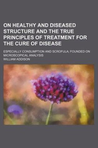 Cover of On Healthy and Diseased Structure and the True Principles of Treatment for the Cure of Disease; Especially Consumption and Scrofula Founded on Microscopical Analysis