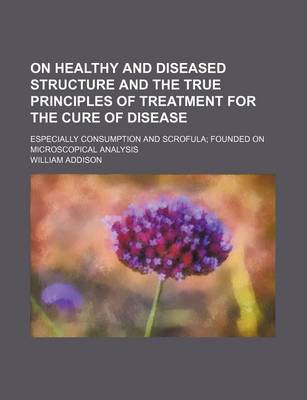 Book cover for On Healthy and Diseased Structure and the True Principles of Treatment for the Cure of Disease; Especially Consumption and Scrofula Founded on Microscopical Analysis