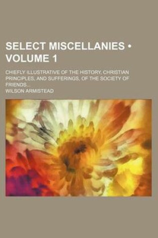 Cover of Select Miscellanies (Volume 1); Chiefly Illustrative of the History, Christian Principles, and Sufferings, of the Society of Friends