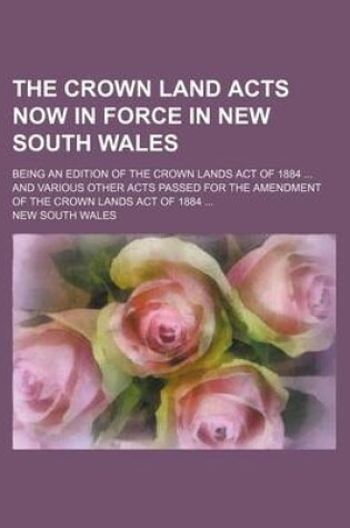 Cover of The Crown Land Acts Now in Force in New South Wales; Being an Edition of the Crown Lands Act of 1884 and Various Other Acts Passed for the Amendment of the Crown Lands Act of 1884