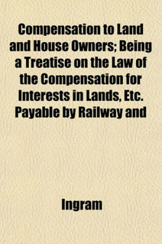 Cover of Compensation to Land and House Owners; Being a Treatise on the Law of the Compensation for Interests in Lands, Etc. Payable by Railway and