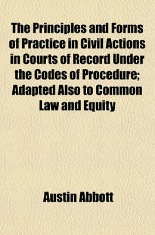 Cover of The Principles and Forms of Practice in Civil Actions in Courts of Record Under the Codes of Procedure; Adapted Also to Common Law and Equity