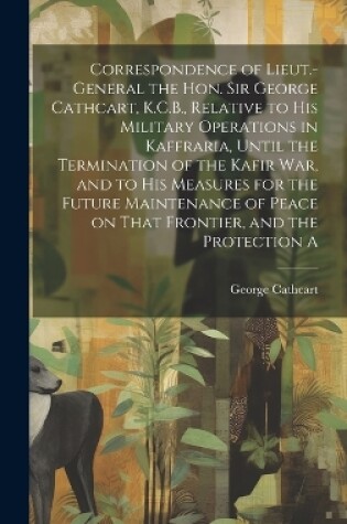 Cover of Correspondence of Lieut.-General the Hon. Sir George Cathcart, K.C.B., Relative to his Military Operations in Kaffraria, Until the Termination of the Kafir war, and to his Measures for the Future Maintenance of Peace on That Frontier, and the Protection A