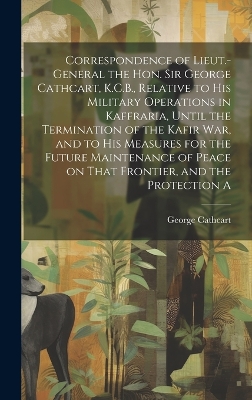 Book cover for Correspondence of Lieut.-General the Hon. Sir George Cathcart, K.C.B., Relative to his Military Operations in Kaffraria, Until the Termination of the Kafir war, and to his Measures for the Future Maintenance of Peace on That Frontier, and the Protection A